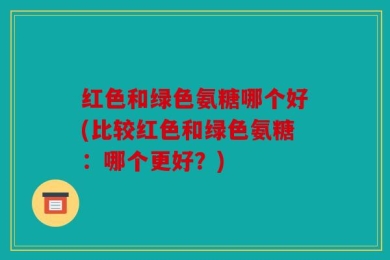 红色和绿色氨糖哪个好(比较红色和绿色氨糖：哪个更好？)