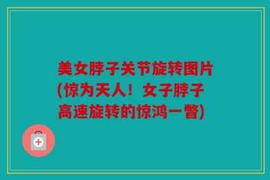 美女脖子关节旋转图片(惊为天人！女子脖子高速旋转的惊鸿一瞥)