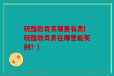 硫酸软骨素那里有卖(硫酸软骨素在哪里能买到？)
