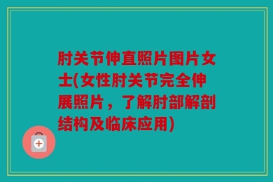 肘关节伸直照片图片女士(女性肘关节完全伸展照片，了解肘部解剖结构及临床应用)