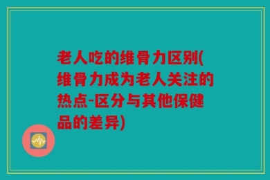 老人吃的维骨力区别(维骨力成为老人关注的热点-区分与其他保健品的差异)