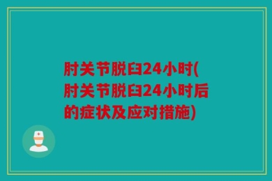 肘关节脱臼24小时(肘关节脱臼24小时后的症状及应对措施)