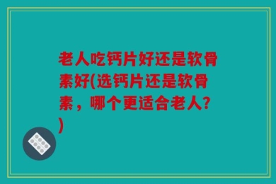 老人吃钙片好还是软骨素好(选钙片还是软骨素，哪个更适合老人？)