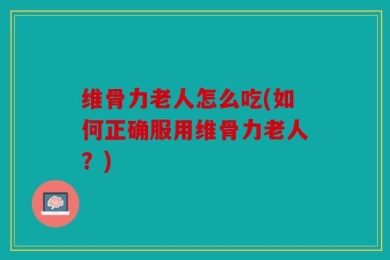 维骨力老人怎么吃(如何正确服用维骨力老人？)