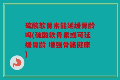 硫酸软骨素能延缓骨龄吗(硫酸软骨素或可延缓骨龄 增强骨骼健康)