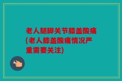 老人腿脚关节膝盖酸痛(老人膝盖酸痛情况严重需要关注)