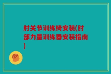 肘关节训练椅安装(肘部力量训练器安装指南)