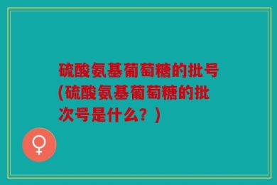 硫酸氨基葡萄糖的批号(硫酸氨基葡萄糖的批次号是什么？)