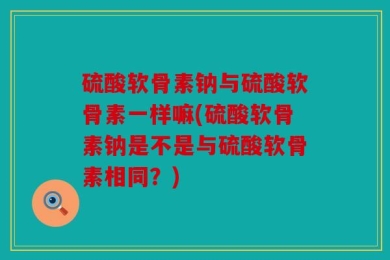硫酸软骨素钠与硫酸软骨素一样嘛(硫酸软骨素钠是不是与硫酸软骨素相同？)