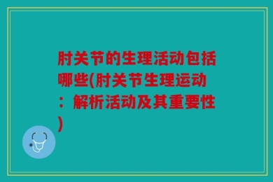 肘关节的生理活动包括哪些(肘关节生理运动：解析活动及其重要性)