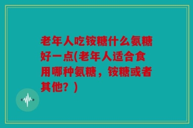 老年人吃铵糖什么氨糖好一点(老年人适合食用哪种氨糖，铵糖或者其他？)