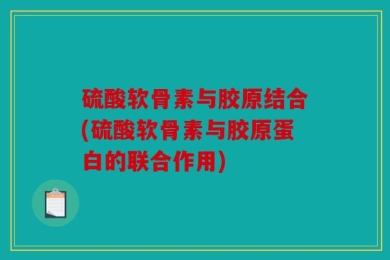 硫酸软骨素与胶原结合(硫酸软骨素与胶原蛋白的联合作用)
