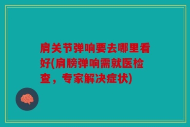 肩关节弹响要去哪里看好(肩膀弹响需就医检查，专家解决症状)
