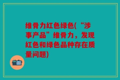 维骨力红色绿色(“涉事产品”维骨力，发现红色和绿色品种存在质量问题)