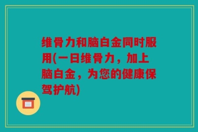 维骨力和脑白金同时服用(一日维骨力，加上脑白金，为您的健康保驾护航)