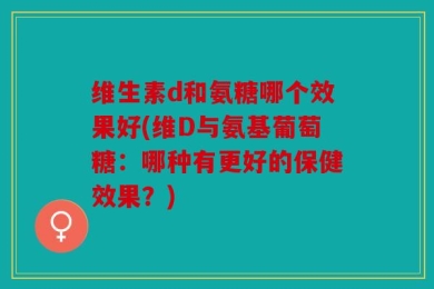 维生素d和氨糖哪个效果好(维D与氨基葡萄糖：哪种有更好的保健效果？)