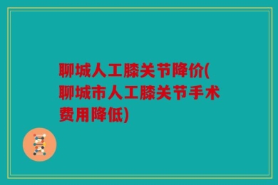 聊城人工膝关节降价(聊城市人工膝关节手术费用降低)
