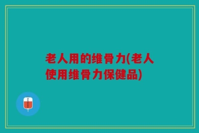 老人用的维骨力(老人使用维骨力保健品)