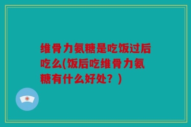 维骨力氨糖是吃饭过后吃么(饭后吃维骨力氨糖有什么好处？)