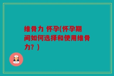 维骨力 怀孕(怀孕期间如何选择和使用维骨力？)