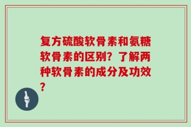 复方硫酸软骨素和氨糖软骨素的区别？了解两种软骨素的成分及功效？