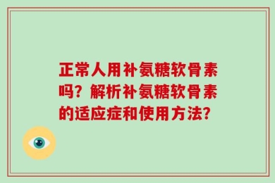 正常人用补氨糖软骨素吗？解析补氨糖软骨素的适应症和使用方法？