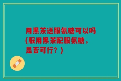 用黑茶送服氨糖可以吗(服用黑茶配服氨糖，是否可行？)