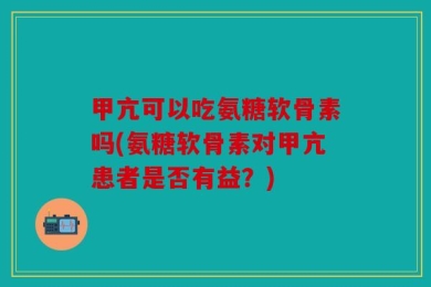 甲亢可以吃氨糖软骨素吗(氨糖软骨素对甲亢患者是否有益？)