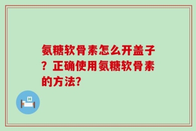 氨糖软骨素怎么开盖子？正确使用氨糖软骨素的方法？