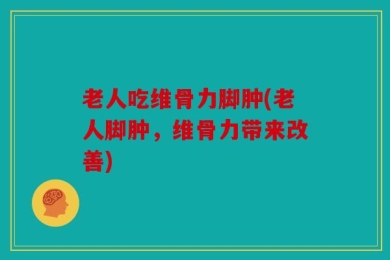 老人吃维骨力脚肿(老人脚肿，维骨力带来改善)