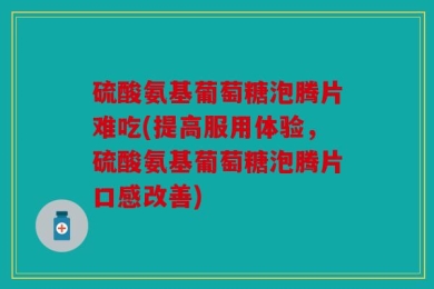 硫酸氨基葡萄糖泡腾片难吃(提高服用体验，硫酸氨基葡萄糖泡腾片口感改善)