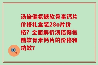 汤倍健氨糖软骨素钙片价格礼盒装28o片价格？全面解析汤倍健氨糖软骨素钙片的价格和功效？