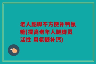 老人腿脚不方便补钙氨糖(提高老年人腿脚灵活性 用氨糖补钙)