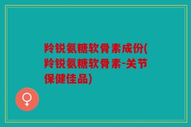 羚锐氨糖软骨素成份(羚锐氨糖软骨素-关节保健佳品)