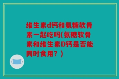 维生素d钙和氨糖软骨素一起吃吗(氨糖软骨素和维生素D钙是否能同时食用？)