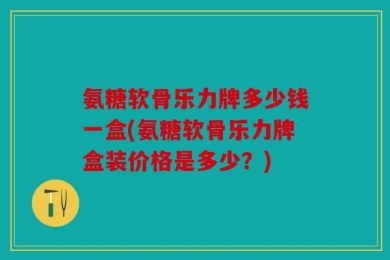 氨糖软骨乐力牌多少钱一盒(氨糖软骨乐力牌盒装价格是多少？)