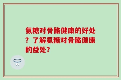 氨糖对骨骼健康的好处？了解氨糖对骨骼健康的益处？