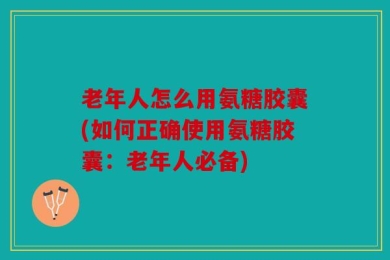 老年人怎么用氨糖胶囊(如何正确使用氨糖胶囊：老年人必备)