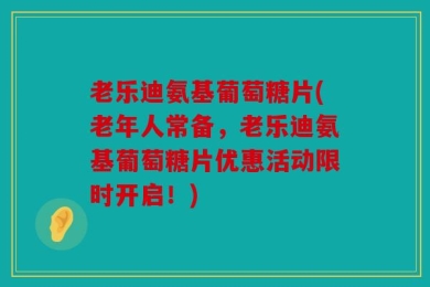 老乐迪氨基葡萄糖片(老年人常备，老乐迪氨基葡萄糖片优惠活动限时开启！)