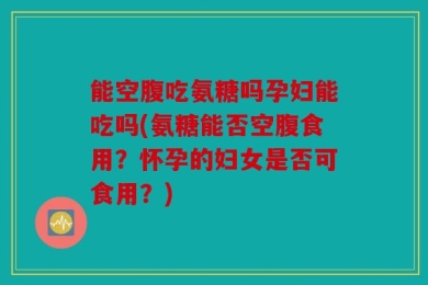 能空腹吃氨糖吗孕妇能吃吗(氨糖能否空腹食用？怀孕的妇女是否可食用？)