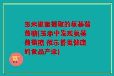 玉米里面提取的氨基葡萄糖(玉米中发现氨基葡萄糖 预示着更健康的食品产业)