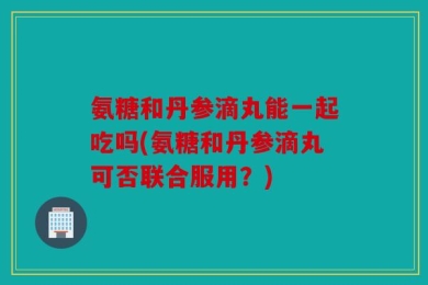 氨糖和丹参滴丸能一起吃吗(氨糖和丹参滴丸可否联合服用？)