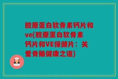 胶原蛋白软骨素钙片和ve(胶原蛋白软骨素钙片和VE保健片：关爱骨骼健康之道)