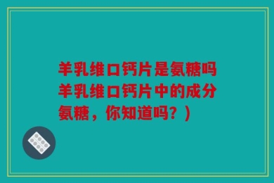 羊乳维口钙片是氨糖吗羊乳维口钙片中的成分氨糖，你知道吗？)