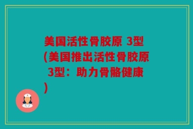 美国活性骨胶原 3型(美国推出活性骨胶原 3型：助力骨骼健康)