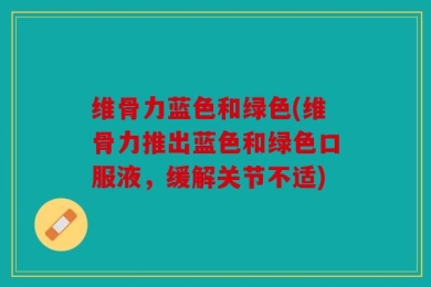 维骨力蓝色和绿色(维骨力推出蓝色和绿色口服液，缓解关节不适)