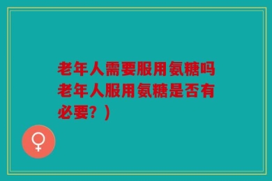 老年人需要服用氨糖吗老年人服用氨糖是否有必要？)