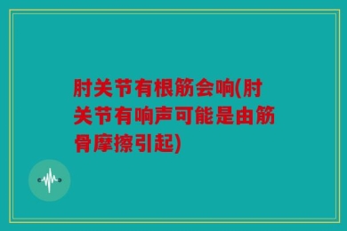 肘关节有根筋会响(肘关节有响声可能是由筋骨摩擦引起)