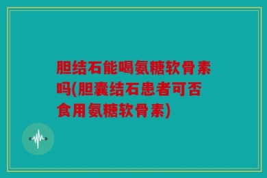 胆结石能喝氨糖软骨素吗(胆囊结石患者可否食用氨糖软骨素)