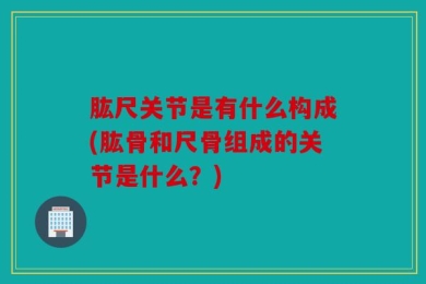 肱尺关节是有什么构成(肱骨和尺骨组成的关节是什么？)